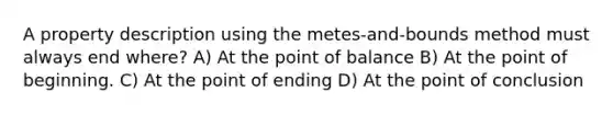 A property description using the metes-and-bounds method must always end where? A) At the point of balance B) At the point of beginning. C) At the point of ending D) At the point of conclusion