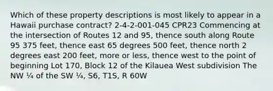 Which of these property descriptions is most likely to appear in a Hawaii purchase contract? 2-4-2-001-045 CPR23 Commencing at the intersection of Routes 12 and 95, thence south along Route 95 375 feet, thence east 65 degrees 500 feet, thence north 2 degrees east 200 feet, more or less, thence west to the point of beginning Lot 170, Block 12 of the Kilauea West subdivision The NW ¼ of the SW ¼, S6, T1S, R 60W