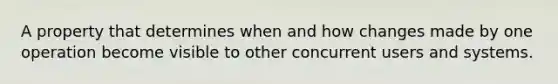 A property that determines when and how changes made by one operation become visible to other concurrent users and systems.