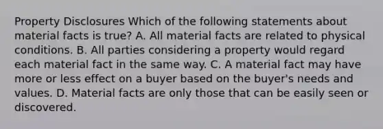 Property Disclosures Which of the following statements about material facts is true? A. All material facts are related to physical conditions. B. All parties considering a property would regard each material fact in the same way. C. A material fact may have more or less effect on a buyer based on the buyer's needs and values. D. Material facts are only those that can be easily seen or discovered.