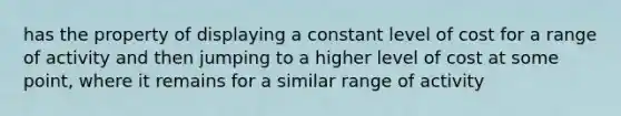 has the property of displaying a constant level of cost for a range of activity and then jumping to a higher level of cost at some point, where it remains for a similar range of activity