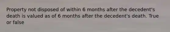 Property not disposed of within 6 months after the decedent's death is valued as of 6 months after the decedent's death. True or false