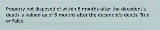 Property not disposed of within 6 months after the decedent's death is valued as of 6 months after the decedent's death. True or False