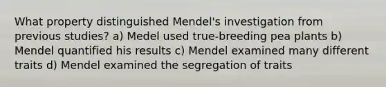 What property distinguished Mendel's investigation from previous studies? a) Medel used true-breeding pea plants b) Mendel quantified his results c) Mendel examined many different traits d) Mendel examined the segregation of traits