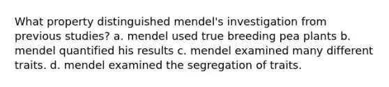 What property distinguished mendel's investigation from previous studies? a. mendel used true breeding pea plants b. mendel quantified his results c. mendel examined many different traits. d. mendel examined the segregation of traits.