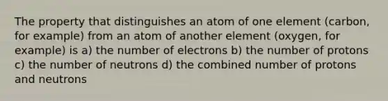 The property that distinguishes an atom of one element (carbon, for example) from an atom of another element (oxygen, for example) is a) the number of electrons b) the number of protons c) the number of neutrons d) the combined number of protons and neutrons