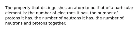 The property that distinguishes an atom to be that of a particular element is: the number of electrons it has. the number of protons it has. the number of neutrons it has. the number of neutrons and protons together.