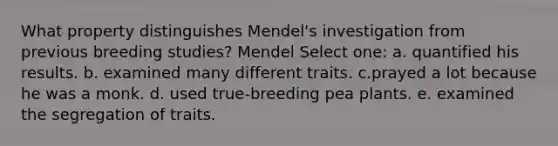 What property distinguishes Mendel's investigation from previous breeding studies? Mendel Select one: a. quantified his results. b. examined many different traits. c.prayed a lot because he was a monk. d. used true-breeding pea plants. e. examined the segregation of traits.