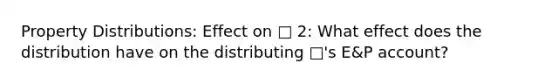 Property Distributions: Effect on □ 2: What effect does the distribution have on the distributing □'s E&P account?