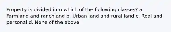 Property is divided into which of the following classes? a. Farmland and ranchland b. Urban land and rural land c. Real and personal d. None of the above