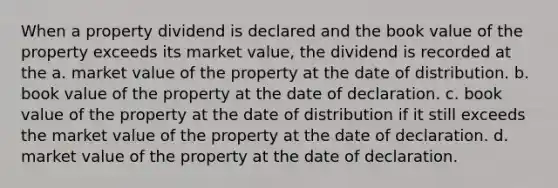 When a property dividend is declared and the book value of the property exceeds its market value, the dividend is recorded at the a. market value of the property at the date of distribution. b. book value of the property at the date of declaration. c. book value of the property at the date of distribution if it still exceeds the market value of the property at the date of declaration. d. market value of the property at the date of declaration.