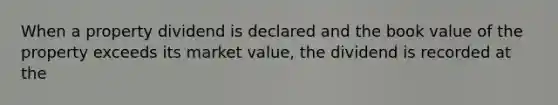 When a property dividend is declared and the book value of the property exceeds its market value, the dividend is recorded at the