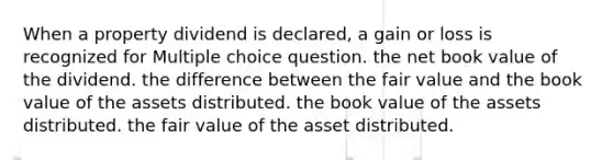 When a property dividend is declared, a gain or loss is recognized for Multiple choice question. the net book value of the dividend. the difference between the fair value and the book value of the assets distributed. the book value of the assets distributed. the fair value of the asset distributed.