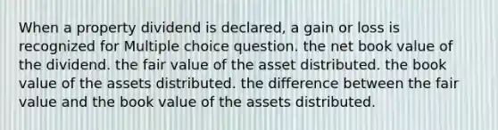 When a property dividend is declared, a gain or loss is recognized for Multiple choice question. the net book value of the dividend. the fair value of the asset distributed. the book value of the assets distributed. the difference between the fair value and the book value of the assets distributed.