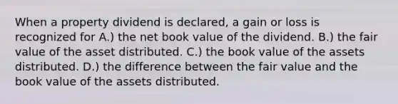 When a property dividend is declared, a gain or loss is recognized for A.) the net book value of the dividend. B.) the fair value of the asset distributed. C.) the book value of the assets distributed. D.) the difference between the fair value and the book value of the assets distributed.