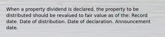 When a property dividend is declared, the property to be distributed should be revalued to fair value as of the: Record date. Date of distribution. Date of declaration. Announcement date.