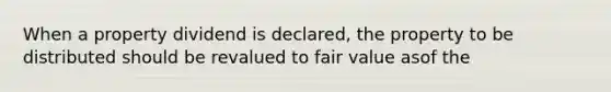 When a property dividend is declared, the property to be distributed should be revalued to fair value asof the