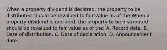 When a property dividend is declared, the property to be distributed should be revalued to fair value as of the:When a property dividend is declared, the property to be distributed should be revalued to fair value as of the: A. Record date. B. Date of distribution. C. Date of declaration. D. Announcement date.