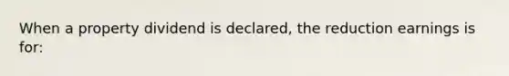 When a property dividend is declared, the reduction earnings is for: