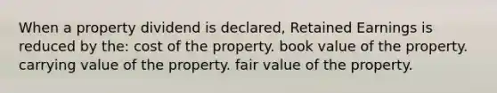 When a property dividend is declared, Retained Earnings is reduced by the: cost of the property. book value of the property. carrying value of the property. fair value of the property.