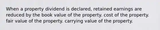 When a property dividend is declared, retained earnings are reduced by the book value of the property. cost of the property. fair value of the property. carrying value of the property.