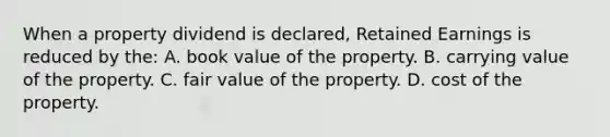 When a property dividend is declared, Retained Earnings is reduced by the: A. book value of the property. B. carrying value of the property. C. fair value of the property. D. cost of the property.