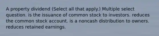 A property dividend (Select all that apply.) Multiple select question. is the issuance of common stock to investors. reduces the common stock account. is a noncash distribution to owners. reduces retained earnings.