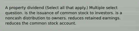 A property dividend (Select all that apply.) Multiple select question. is the issuance of common stock to investors. is a noncash distribution to owners. reduces retained earnings. reduces the common stock account.