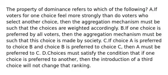 The property of dominance refers to which of the following? A.If voters for one choice feel more strongly than do voters who select another choice, then the aggregation mechanism must be such that the choices are weighted accordingly. B.If one choice is preferred by all voters, then the aggregation mechanism must be such that this choice is made by society. C.If choice A is preferred to choice B and choice B is preferred to choice C, then A must be preferred to C. D.Choices must satisfy the condition that if one choice is preferred to another, then the introduction of a third choice will not change that ranking.