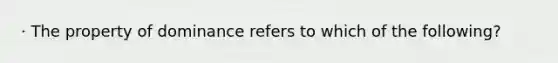 · The property of dominance refers to which of the following?