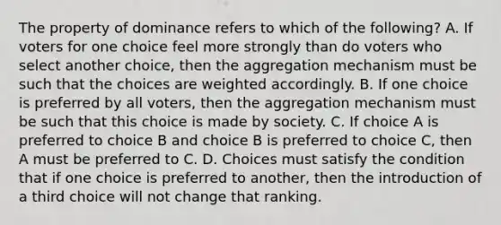 The property of dominance refers to which of the following? A. If voters for one choice feel more strongly than do voters who select another choice, then the aggregation mechanism must be such that the choices are weighted accordingly. B. If one choice is preferred by all voters, then the aggregation mechanism must be such that this choice is made by society. C. If choice A is preferred to choice B and choice B is preferred to choice C, then A must be preferred to C. D. Choices must satisfy the condition that if one choice is preferred to another, then the introduction of a third choice will not change that ranking.