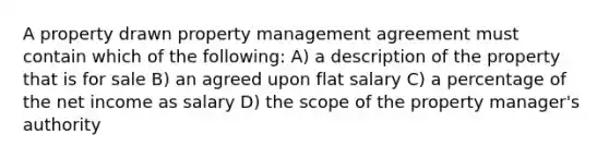 A property drawn property management agreement must contain which of the following: A) a description of the property that is for sale B) an agreed upon flat salary C) a percentage of the net income as salary D) the scope of the property manager's authority