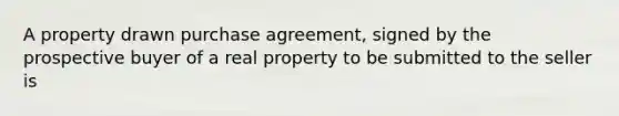 A property drawn purchase agreement, signed by the prospective buyer of a real property to be submitted to the seller is