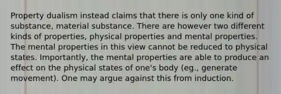 Property dualism instead claims that there is only one kind of substance, material substance. There are however two different kinds of properties, physical properties and mental properties. The mental properties in this view cannot be reduced to physical states. Importantly, the mental properties are able to produce an effect on the physical states of one's body (eg., generate movement). One may argue against this from induction.