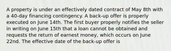 A property is under an effectively dated contract of May 8th with a 40-day financing contingency. A back-up offer is properly executed on June 14th. The first buyer properly notifies the seller in writing on June 15th that a loan cannot be obtained and requests the return of earnest money, which occurs on June 22nd. The effective date of the back-up offer is