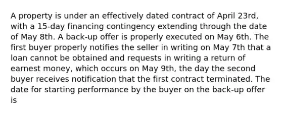 A property is under an effectively dated contract of April 23rd, with a 15-day financing contingency extending through the date of May 8th. A back-up offer is properly executed on May 6th. The first buyer properly notifies the seller in writing on May 7th that a loan cannot be obtained and requests in writing a return of earnest money, which occurs on May 9th, the day the second buyer receives notification that the first contract terminated. The date for starting performance by the buyer on the back-up offer is