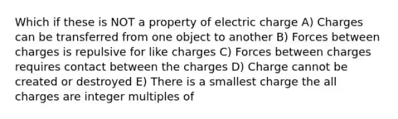 Which if these is NOT a property of electric charge A) Charges can be transferred from one object to another B) Forces between charges is repulsive for like charges C) Forces between charges requires contact between the charges D) Charge cannot be created or destroyed E) There is a smallest charge the all charges are integer multiples of