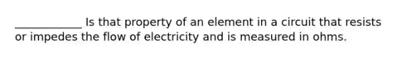 ____________ Is that property of an element in a circuit that resists or impedes the flow of electricity and is measured in ohms.