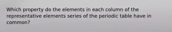 Which property do the elements in each column of the representative elements series of the periodic table have in common?