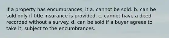 If a property has encumbrances, it a. cannot be sold. b. can be sold only if title insurance is provided. c. cannot have a deed recorded without a survey. d. can be sold if a buyer agrees to take it, subject to the encumbrances.