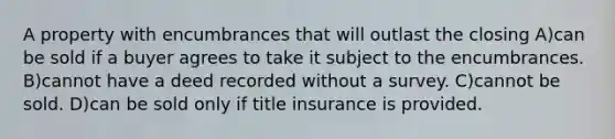 A property with encumbrances that will outlast the closing A)can be sold if a buyer agrees to take it subject to the encumbrances. B)cannot have a deed recorded without a survey. C)cannot be sold. D)can be sold only if title insurance is provided.