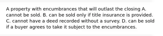 A property with encumbrances that will outlast the closing A. cannot be sold. B. can be sold only if title insurance is provided. C. cannot have a deed recorded without a survey. D. can be sold if a buyer agrees to take it subject to the encumbrances.