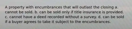 A property with encumbrances that will outlast the closing a. cannot be sold. b. can be sold only if title insurance is provided. c. cannot have a deed recorded without a survey. d. can be sold if a buyer agrees to take it subject to the encumbrances.