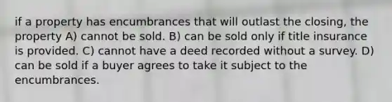 if a property has encumbrances that will outlast the closing, the property A) cannot be sold. B) can be sold only if title insurance is provided. C) cannot have a deed recorded without a survey. D) can be sold if a buyer agrees to take it subject to the encumbrances.