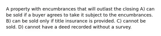 A property with encumbrances that will outlast the closing A) can be sold if a buyer agrees to take it subject to the encumbrances. B) can be sold only if title insurance is provided. C) cannot be sold. D) cannot have a deed recorded without a survey.