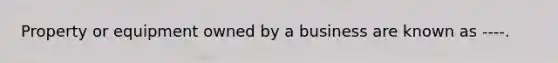 Property or equipment owned by a business are known as ----.