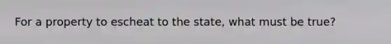 For a property to escheat to the state, what must be true?