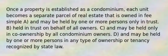 Once a property is established as a condominium, each unit becomes a separate parcel of real estate that is owned in fee simple A) and may be held by one or more persons only in trust. B) held in trust on behalf of all owners. C) and may be held only in co-ownership by all condominium owners. D) and may be held by one or more persons in any type of ownership or tenancy recognized by state law.