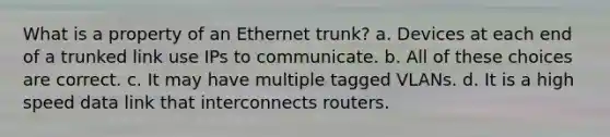 What is a property of an Ethernet trunk? a. Devices at each end of a trunked link use IPs to communicate. b. All of these choices are correct. c. It may have multiple tagged VLANs. d. It is a high speed data link that interconnects routers.