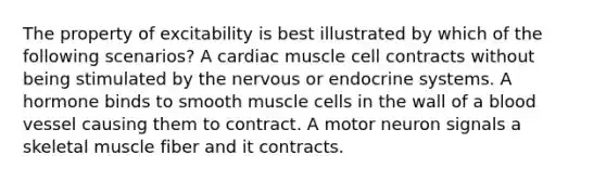 The property of excitability is best illustrated by which of the following scenarios? A cardiac muscle cell contracts without being stimulated by the nervous or <a href='https://www.questionai.com/knowledge/k97r8ZsIZg-endocrine-system' class='anchor-knowledge'>endocrine system</a>s. A hormone binds to smooth muscle cells in the wall of a blood vessel causing them to contract. A motor neuron signals a skeletal muscle fiber and it contracts.